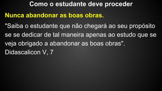 Nunca abandonar as boas obras.
"Saiba o estudante que não chegará ao seu propósito
se se dedicar de tal maneira apenas ao estudo que se
veja obrigado a abandonar as boas obras".
Didascalicon V, 7
Como o estudante deve proceder
 
