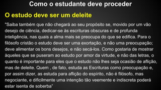 O estudo deve ser um deleite
"Saiba também que não chegará ao seu propósito se, movido por um vão
desejo de ciência, dedicar-se às escrituras obscuras e de profunda
inteligência, nas quais a alma mais se preocupa do que se edifica. Para o
filósofo cristão o estudo deve ser uma exortação, e não uma preocupação;
deve alimentar os bons desejos, e não secá-los. Como gostaria de mostrar
àqueles que se puseram ao estudo por amor da virtude, e não das letras, o
quanto é importante para eles que o estudo não lhes seja ocasião de aflição,
mas de deleite. Quem , de fato, estuda as Escrituras como preocupação e,
por assim dizer, as estuda para aflição do espírito, não é filósofo, mas
negociante, e dificilmente uma intenção tão veemente e indiscreta poderá
estar isenta de soberba”
Como o estudante deve proceder
 