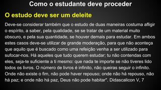 O estudo deve ser um deleite
Deve-se considerar também que o estudo de duas maneiras costuma afligir
o espírito, a saber, pela qualidade, se se tratar de um material muito
obscuro, e pela sua quantidade, se houver demais para estudar. Em ambos
estes casos deve-se utilizar de grande moderação, para que não aconteça
que aquilo que é buscado como uma refeição venha a ser utilizado para
sufocar-nos. Há aqueles que tudo querem estudar; tu não contendas com
eles, seja-te suficiente a ti mesmo: que nada te importe se não tiveres lido
todos os livros. O número de livros é infinito, não queiras seguir o infinito.
Onde não existe o fim, não pode haver repouso; onde não há repouso, não
há paz; e onde não há paz, Deus não pode habitar". Didascalicon V, 7
Como o estudante deve proceder
 