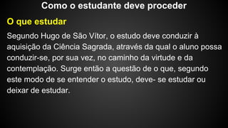 O que estudar
Segundo Hugo de São Vítor, o estudo deve conduzir à
aquisição da Ciência Sagrada, através da qual o aluno possa
conduzir-se, por sua vez, no caminho da virtude e da
contemplação. Surge então a questão de o que, segundo
este modo de se entender o estudo, deve- se estudar ou
deixar de estudar.
Como o estudante deve proceder
 