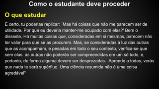 O que estudar
É certo, tu poderias replicar: `Mas há coisas que não me parecem ser de
utilidade. Por que eu deveria manter-me ocupado com elas?' Bem o
disseste. Há muitas coisas que, consideradas em si mesmas, parecem não
ter valor para que se as procurem. Mas, se consideradas à luz das outras
que as acompanham, e pesadas em todo o seu contexto, verifica-se que
sem elas as outras não poderão ser compreendidas em um só todo, e,
portanto, de forma alguma devem ser desprezadas. Aprende a todas, verás
que nada te será supérfluo. Uma ciência resumida não é uma coisa
agradável"
Como o estudante deve proceder
 