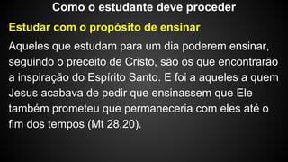 Estudar com o propósito de ensinar
Aqueles que estudam para um dia poderem ensinar,
seguindo o preceito de Cristo, são os que encontrarão
a inspiração do Espírito Santo. E foi a aqueles a quem
Jesus acabava de pedir que ensinassem que Ele
também prometeu que permaneceria com eles até o
fim dos tempos (Mt 28,20).
Como o estudante deve proceder
 