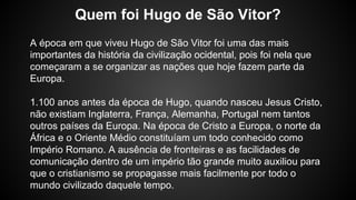 A época em que viveu Hugo de São Vitor foi uma das mais
importantes da história da civilização ocidental, pois foi nela que
começaram a se organizar as nações que hoje fazem parte da
Europa.
1.100 anos antes da época de Hugo, quando nasceu Jesus Cristo,
não existiam Inglaterra, França, Alemanha, Portugal nem tantos
outros países da Europa. Na época de Cristo a Europa, o norte da
África e o Oriente Médio constituíam um todo conhecido como
Império Romano. A ausência de fronteiras e as facilidades de
comunicação dentro de um império tão grande muito auxiliou para
que o cristianismo se propagasse mais facilmente por todo o
mundo civilizado daquele tempo.
Quem foi Hugo de São Vitor?
 