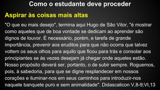 Aspirar às coisas mais altas
"O que eu mais desejo", termina aqui Hugo de São Vitor, "é mostrar
como aqueles que de boa vontade se dedicam ao aprender são
dignos de louvor. É necessário, porém, e tarefa de grande
importância, prevenir aos eruditos para que não ocorra que talvez
voltem os seus olhos para aquilo que ficou para trás e consolar aos
principiantes se às vezes desejam já chegar onde aqueles estão.
Nosso propósito deverá ser, portanto, o de subir sempre. Roguemos,
pois, à sabedoria, para que se digne resplandecer em nossos
corações e iluminar-nos em seus caminhos para introduzir-nos
naquele banquete puro e sem animalidade". Didascalicon V,8-9;VI,13
Como o estudante deve proceder
 
