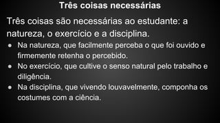 Três coisas são necessárias ao estudante: a
natureza, o exercício e a disciplina.
● Na natureza, que facilmente perceba o que foi ouvido e
firmemente retenha o percebido.
● No exercício, que cultive o senso natural pelo trabalho e
diligência.
● Na disciplina, que vivendo louvavelmente, componha os
costumes com a ciência.
Três coisas necessárias
 