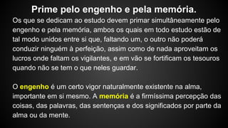 Os que se dedicam ao estudo devem primar simultâneamente pelo
engenho e pela memória, ambos os quais em todo estudo estão de
tal modo unidos entre si que, faltando um, o outro não poderá
conduzir ninguém à perfeição, assim como de nada aproveitam os
lucros onde faltam os vigilantes, e em vão se fortificam os tesouros
quando não se tem o que neles guardar.
O engenho é um certo vigor naturalmente existente na alma,
importante em si mesmo. A memória é a firmíssima percepção das
coisas, das palavras, das sentenças e dos significados por parte da
alma ou da mente.
Prime pelo engenho e pela memória.
 
