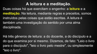 Duas coisas há que exercitam o engenho: a leitura e a
meditação. Na leitura, mediante regras e preceitos, somos
instruídos pelas coisas que estão escritas. A leitura é
também uma investigação do sentido por uma alma
disciplinada.
Há três gêneros de leitura: a do docente, a do discípulo e a
do que examina por si mesmo. Dizemos, de fato: "Leio o livro
para o discípulo", "leio o livro pelo mestre", ou simplesmente
"leio o livro".
A leitura e a meditação.
 
