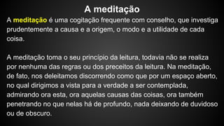 A meditação é uma cogitação frequente com conselho, que investiga
prudentemente a causa e a origem, o modo e a utilidade de cada
coisa.
A meditação toma o seu princípio da leitura, todavia não se realiza
por nenhuma das regras ou dos preceitos da leitura. Na meditação,
de fato, nos deleitamos discorrendo como que por um espaço aberto,
no qual dirigimos a vista para a verdade a ser contemplada,
admirando ora esta, ora aquelas causas das coisas, ora também
penetrando no que nelas há de profundo, nada deixando de duvidoso
ou de obscuro.
A meditação
 
