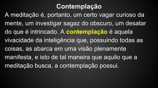 A meditação é, portanto, um certo vagar curioso da
mente, um investigar sagaz do obscuro, um desatar
do que é intrincado. A contemplação é aquela
vivacidade da inteligência que, possuindo todas as
coisas, as abarca em uma visão plenamente
manifesta, e isto de tal maneira que aquilo que a
meditação busca, a contemplação possui.
Contemplação
 