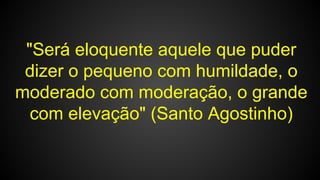 "Será eloquente aquele que puder
dizer o pequeno com humildade, o
moderado com moderação, o grande
com elevação" (Santo Agostinho)
 