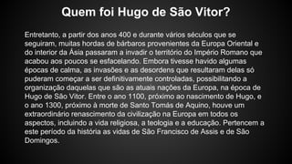 Entretanto, a partir dos anos 400 e durante vários séculos que se
seguiram, muitas hordas de bárbaros provenientes da Europa Oriental e
do interior da Ásia passaram a invadir o território do Império Romano que
acabou aos poucos se esfacelando. Embora tivesse havido algumas
épocas de calma, as invasões e as desordens que resultaram delas só
puderam começar a ser definitivamente controladas, possibilitando a
organização daquelas que são as atuais nações da Europa, na época de
Hugo de São Vitor. Entre o ano 1100, próximo ao nascimento de Hugo, e
o ano 1300, próximo à morte de Santo Tomás de Aquino, houve um
extraordinário renascimento da civilização na Europa em todos os
aspectos, incluindo a vida religiosa, a teologia e a educação. Pertencem a
este período da história as vidas de São Francisco de Assis e de São
Domingos.
Quem foi Hugo de São Vitor?
 