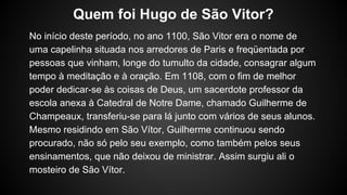No início deste período, no ano 1100, São Vitor era o nome de
uma capelinha situada nos arredores de Paris e freqüentada por
pessoas que vinham, longe do tumulto da cidade, consagrar algum
tempo à meditação e à oração. Em 1108, com o fim de melhor
poder dedicar-se às coisas de Deus, um sacerdote professor da
escola anexa à Catedral de Notre Dame, chamado Guilherme de
Champeaux, transferiu-se para lá junto com vários de seus alunos.
Mesmo residindo em São Vítor, Guilherme continuou sendo
procurado, não só pelo seu exemplo, como também pelos seus
ensinamentos, que não deixou de ministrar. Assim surgiu ali o
mosteiro de São Vítor.
Quem foi Hugo de São Vitor?
 