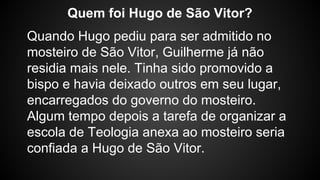 Quando Hugo pediu para ser admitido no
mosteiro de São Vitor, Guilherme já não
residia mais nele. Tinha sido promovido a
bispo e havia deixado outros em seu lugar,
encarregados do governo do mosteiro.
Algum tempo depois a tarefa de organizar a
escola de Teologia anexa ao mosteiro seria
confiada a Hugo de São Vitor.
Quem foi Hugo de São Vitor?
 