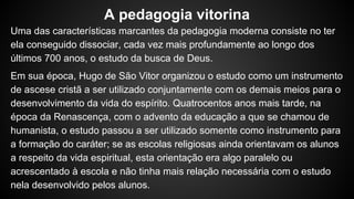 Uma das características marcantes da pedagogia moderna consiste no ter
ela conseguido dissociar, cada vez mais profundamente ao longo dos
últimos 700 anos, o estudo da busca de Deus.
Em sua época, Hugo de São Vitor organizou o estudo como um instrumento
de ascese cristã a ser utilizado conjuntamente com os demais meios para o
desenvolvimento da vida do espírito. Quatrocentos anos mais tarde, na
época da Renascença, com o advento da educação a que se chamou de
humanista, o estudo passou a ser utilizado somente como instrumento para
a formação do caráter; se as escolas religiosas ainda orientavam os alunos
a respeito da vida espiritual, esta orientação era algo paralelo ou
acrescentado à escola e não tinha mais relação necessária com o estudo
nela desenvolvido pelos alunos.
A pedagogia vitorina
 