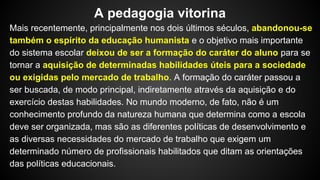 Mais recentemente, principalmente nos dois últimos séculos, abandonou-se
também o espírito da educação humanista e o objetivo mais importante
do sistema escolar deixou de ser a formação do caráter do aluno para se
tornar a aquisição de determinadas habilidades úteis para a sociedade
ou exigidas pelo mercado de trabalho. A formação do caráter passou a
ser buscada, de modo principal, indiretamente através da aquisição e do
exercício destas habilidades. No mundo moderno, de fato, não é um
conhecimento profundo da natureza humana que determina como a escola
deve ser organizada, mas são as diferentes políticas de desenvolvimento e
as diversas necessidades do mercado de trabalho que exigem um
determinado número de profissionais habilitados que ditam as orientações
das políticas educacionais.
A pedagogia vitorina
 