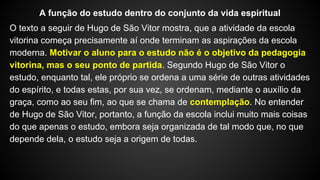 O texto a seguir de Hugo de São Vitor mostra, que a atividade da escola
vitorina começa precisamente aí onde terminam as aspirações da escola
moderna. Motivar o aluno para o estudo não é o objetivo da pedagogia
vitorina, mas o seu ponto de partida. Segundo Hugo de São Vitor o
estudo, enquanto tal, ele próprio se ordena a uma série de outras atividades
do espírito, e todas estas, por sua vez, se ordenam, mediante o auxílio da
graça, como ao seu fim, ao que se chama de contemplação. No entender
de Hugo de São Vitor, portanto, a função da escola inclui muito mais coisas
do que apenas o estudo, embora seja organizada de tal modo que, no que
depende dela, o estudo seja a origem de todas.
A função do estudo dentro do conjunto da vida espiritual
 