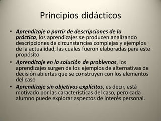Principios didácticos
• Aprendizaje a partir de descripciones de la
  práctica, los aprendizajes se producen analizando
  descripciones de circunstancias complejas y ejemplos
  de la actualidad, las cuales fueron elaboradas para este
  propósito
• Aprendizaje en la solución de problemas, los
  aprendizajes surgen de los ejemplos de alternativas de
  decisión abiertas que se construyen con los elementos
  del caso
• Aprendizaje sin objetivos explícitos, es decir, está
  motivado por las características del caso, pero cada
  alumno puede explorar aspectos de interés personal.
 