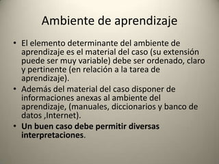 Ambiente de aprendizaje
• El elemento determinante del ambiente de
  aprendizaje es el material del caso (su extensión
  puede ser muy variable) debe ser ordenado, claro
  y pertinente (en relación a la tarea de
  aprendizaje).
• Además del material del caso disponer de
  informaciones anexas al ambiente del
  aprendizaje, (manuales, diccionarios y banco de
  datos ,Internet).
• Un buen caso debe permitir diversas
  interpretaciones.
 
