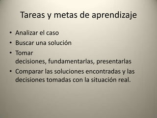 Tareas y metas de aprendizaje
• Analizar el caso
• Buscar una solución
• Tomar
  decisiones, fundamentarlas, presentarlas
• Comparar las soluciones encontradas y las
  decisiones tomadas con la situación real.
 