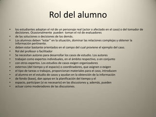 Rol del alumno
•   los estudiantes adoptan el rol de un personaje real (actor o afectado en el caso) o del tomador de
    decisiones. Ocasionalmente pueden toman el rol de evaluadores
•   de las soluciones o decisiones de los demás.
•   Los alumnos deben “estar” en la situación, dominar las relaciones complejas y obtener la
    información pertinente.
•   deben estar bastante orientados en el campo del cual proviene el ejemplo del caso.
•   Rol del profesor o facilitador
•   Se necesitan autores para desarrollar los casos de estudio. Los autores
•   trabajan como expertos individuales, en el ámbito respectivo, o en conjunto
•   con otros expertos. Los estudios de casos exigen organizadores
•   externos (del tiempo y el espacio) o coordinadores, que asignen o exigen
•   el tipo de tareas o trabajos, proporcionan materiales para el caso, introducen
•   al alumno en el estudio de casos y ayudan en la obtención de la información
•   de fondo (base), dan apoyo en la planificación del tiempo y el
•   espacio, participan (si es necesario) en las discusiones y, además, pueden
•   actuar como moderadores de las discusiones.
 