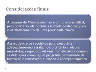 Considerações finais
A triagem de Manchester não é um processo difícil,
pelo contrário, ela norteia a tomada de decisão para
o estabelecimento de uma prioridade clínica.
Assim, dentre os requisitos para executá-la
adequadamente, ressaltamos: o critério clínico, a
metodologia reproduzível, uma nomenclatura comum,
as definições comuns, um programa permanente de
formação e atualização, auditoria e acompanhamento.
 