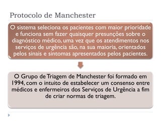 Protocolo de Manchester
O sistema seleciona os pacientes com maior prioridade
e funciona sem fazer quaisquer presunções sobre o
diagnóstico médico, uma vez que os atendimentos nos
serviços de urgência são, na sua maioria, orientados
pelos sinais e sintomas apresentados pelos pacientes.
O Grupo de Triagem de Manchester foi formado em
1994, com o intuito de estabelecer um consenso entre
médicos e enfermeiros dos Serviços de Urgência a fim
de criar normas de triagem.
 