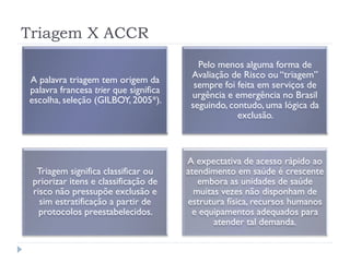 Triagem X ACCR
A palavra triagem tem origem da
palavra francesa trier que significa
escolha, seleção (GILBOY, 2005*).
Pelo menos alguma forma de
Avaliação de Risco ou “triagem”
sempre foi feita em serviços de
urgência e emergência no Brasil
seguindo, contudo, uma lógica da
exclusão.
Triagem significa classificar ou
priorizar itens e classificação de
risco não pressupõe exclusão e
sim estratificação a partir de
protocolos preestabelecidos.
A expectativa de acesso rápido ao
atendimento em saúde é crescente
embora as unidades de saúde
muitas vezes não disponham de
estrutura física, recursos humanos
e equipamentos adequados para
atender tal demanda.
 