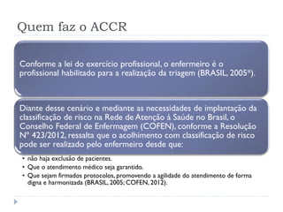 Quem faz o ACCR
Conforme a lei do exercício profissional, o enfermeiro é o
profissional habilitado para a realização da triagem (BRASIL, 2005*).
Diante desse cenário e mediante as necessidades de implantação da
classificação de risco na Rede de Atenção à Saúde no Brasil, o
Conselho Federal de Enfermagem (COFEN), conforme a Resolução
Nº 423/2012, ressalta que o acolhimento com classificação de risco
pode ser realizado pelo enfermeiro desde que:
• não haja exclusão de pacientes.
• Que o atendimento médico seja garantido.
• Que sejam firmados protocolos, promovendo a agilidade do atendimento de forma
digna e harmonizada (BRASIL, 2005; COFEN, 2012).
 