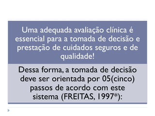 Uma adequada avaliação clínica é
essencial para a tomada de decisão e
prestação de cuidados seguros e de
qualidade!
Dessa forma, a tomada de decisão
deve ser orientada por 05(cinco)
passos de acordo com este
sistema (FREITAS, 1997*):
 