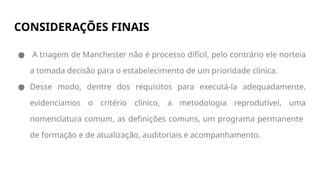 CONSIDERAÇÕES FINAIS
● A triagem de Manchester não é processo difícil, pelo contrário ele norteia
a tomada decisão para o estabelecimento de um prioridade clínica.
● Desse modo, dentre dos requisitos para executá-la adequadamente,
evidenciamos o critério clínico, a metodologia reprodutível, uma
nomenclatura comum, as definições comuns, um programa permanente
de formação e de atualização, auditoriais e acompanhamento.
 