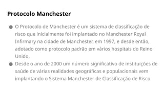 Protocolo Manchester
● O Protocolo de Manchester é um sistema de classificação de
risco que inicialmente foi implantado no Manchester Royal
Infirmary na cidade de Manchester, em 1997, e desde então,
adotado como protocolo padrão em vários hospitais do Reino
Unido.
● Desde o ano de 2000 um número significativo de instituições de
saúde de várias realidades geográficas e populacionais vem
implantando o Sistema Manchester de Classificação de Risco.
 