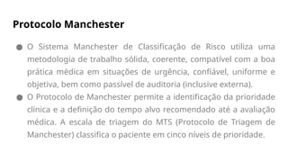 Protocolo Manchester
● O Sistema Manchester de Classificação de Risco utiliza uma
metodologia de trabalho sólida, coerente, compatível com a boa
prática médica em situações de urgência, confiável, uniforme e
objetiva, bem como passível de auditoria (inclusive externa).
● O Protocolo de Manchester permite a identificação da prioridade
clínica e a definição do tempo alvo recomendado até a avaliação
médica. A escala de triagem do MTS (Protocolo de Triagem de
Manchester) classifica o paciente em cinco níveis de prioridade.
 
