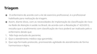 Triagem
● O enfermeiro de acordo com a lei de exercício profissional, é o profissional
habilitado para realização da triagem.
● Assim, diante disso, com as necessidades de implantação da classificação de risco
na Rede de Atenção à saúde no Brasil, de acordo com a Resolução nº 423/2012,
ressalta que o acolhimento com classificação de risco poderá ser realizado pelo o
enfermeiro desde que:
1. Não haja exclusão do paciente;
2. Que o atendimento médico seja garantido;
3. Que seja formado protocolo, promovendo agilidade de atendimento de forma
harmoniosa e digna.
 