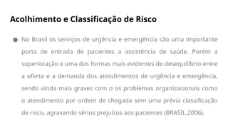 Acolhimento e Classificação de Risco
● No Brasil os serviços de urgência e emergência são uma importante
porta de entrada de pacientes a assistência de saúde. Porém a
superlotação e uma das formas mais evidentes de desequilíbrio entre
a oferta e a demanda dos atendimentos de urgência e emergência,
sendo ainda mais graves com o os problemas organizacionais como
o atendimento por ordem de chegada sem uma prévia classificação
de risco, agravando sérios prejuízos aos pacientes (BRASIL,2006).
 