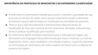 IMPORTÂNCIA DO PROTOCOLO DE MANCHESTER E DO ENFERMEIRO CLASSIFICADOR:
● O enfermeiro é o profissional indicado para avaliar e classificar a gravidade dos que
procuram os serviços de saúde, isto é, assume importante função na demanda
assistencial e possui determinação na classificação de prioridade dos pacientes.
● Nota-se que a ação do enfermeiro é extremamente relevante dentro da
classificação de risco, pois somente ele tem autonomia, formação, embasamento
teórico e prático e qualificação para classificar.
● Os enfermeiros detêm condições necessárias para a realização da triagem, por
dominarem uma linguagem clínica direcionada para sinais e sintomas, ao invés de
diagnósticos. Assim, visam estabelecer uma relação empática, a qual é fundamental
na minimização de sentimentos, de modo a explicar de forma calma, o objetivo do
processo de triagem.
 