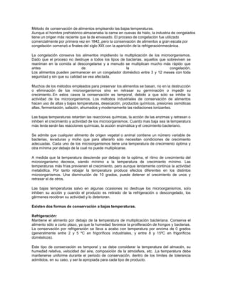 Método de conservación de alimentos empleando las bajas temperaturas.
Aunque el hombre prehistórico almacenaba la carne en cuevas de hielo, la industria de congelados
tiene un origen más reciente que la de envasado. El proceso de congelación fue utilizado
comercialmente por primera vez en 1842, pero la conservación de alimentos a gran escala por
congelación comenzó a finales del siglo XIX con la aparición de la refrigeraciónmecánica.
La congelación conserva los alimentos impidiendo la multiplicación de los microorganismos.
Dado que el proceso no destruye a todos los tipos de bacterias, aquellos que sobreviven se
reaniman en la comida al descongelarse y a menudo se multiplican mucho más rápido que
antes
de
la
congelación.
Los alimentos pueden permanecer en un congelador doméstico entre 3 y 12 meses con toda
seguridad y sin que su calidad se vea afectada.
Muchos de los métodos empleados para preservar los alimentos se basan, no en la destrucción
o eliminación de los microorganismos sino en retrasar su germinación o impedir su
crecimiento..En estos casos la conservación es temporal, debido a que solo se inhibe la
actividad de los microorganismos. Los métodos industriales de conservación de alimentos
hacen uso de altas y bajas temperaturas, desecación, productos químicos, presiones osmóticas
altas, fermentación, salazón, ahumados y modernamente las radiaciones ionizantes.
Las bajas temperaturas retardan las reacciones químicas, la acción de las enzimas y retrasan o
inhiben el crecimiento y actividad de los microorganismos. Cuanto mas baja sea la temperatura
más lenta serán las reacciones químicas, la acción enzimática y el crecimiento bacteriano.
Se admite que cualquier alimento de origen vegetal o animal contiene un número variable de
bacterias, levaduras y moho que para alterarlo solo necesitan condiciones de crecimiento
adecuadas. Cada uno de los microorganismos tiene una temperatura de crecimiento óptima y
otra mínima por debajo de la cual no puede multiplicarse.
A medida que la temperatura desciende por debajo de la optima, el ritmo de crecimiento del
microorganismo decrece, siendo mínimo a la temperatura de crecimiento mínimo. Las
temperaturas más frías previenen el crecimiento, pero aunque lentamente continúa la actividad
metabólica. Por tanto rebajar la temperatura produce efectos diferentes en los distintos
microorganismos. Una disminución de 10 grados, puede detener el crecimiento de unos y
retrasar el de otros.
Las bajas temperaturas salvo en algunas ocasiones no destruye los microorganismos, solo
inhiben su acción y cuando el producto es retirado de la refrigeración o descongelado, los
gérmenes recobran su actividad y lo deterioran.
Existen dos formas de conservación a bajas temperaturas.
Refrigeración:
Mantiene el alimento por debajo de la temperatura de multiplicación bacteriana. Conserva el
alimento sólo a corto plazo, ya que la humedad favorece la proliferación de hongos y bacterias.
La conservación por refrigeración se lleva a acabo con temperatura por encima de 0 grados
(generalmente entre 2 y 5 ºC en frigoríficos industriales, y entre 8 y 15ºC en frigoríficos
domésticos).
Este tipo de conservación es temporal y se debe considerar la temperatura del almacén, su
humedad relativa, velocidad del aire, composición de la atmósfera, etc. .La temperatura debe
mantenerse uniforme durante el periodo de conservación, dentro de los límites de tolerancia
admitidos, en su caso, y ser la apropiada para cada tipo de producto.

 