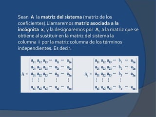 Sean  A  la matriz del sistema (matriz de los coeficientes).Llamaremos matriz asociada a la incógnita  xi y la designaremos por  Ai  a la matriz que se obtiene al sustituir en la matriz del sistema la columna  i  por la matriz columna de los términos independientes. Es decir: