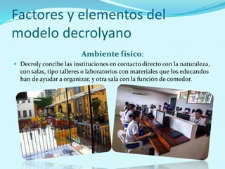 Factores y elementos del
modelo decrolyano
Ambiente físico:
 Decroly concibe las instituciones en contacto directo con la naturaleza,
con salas, tipo talleres o laboratorios con materiales que los educandos
han de ayudar a organizar, y otra sala con la función de comedor.
 