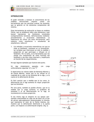 MATERIAL EXCLUSIVO DE USO DOCENTE 3
METODO DE CROSS
Folio EST 02-03
INTRODUCCION
El poder entender y manejar el conocimiento de los
modelos estructurales requiere contar con
herramientas que nos permitan evaluar las tensiones
que se generan en los elementos componentes del
sistema.
Estas herramientas de evaluación se basan en modelos
físicos, que se establecen sobre esos elementos y que
buscan representar los fenómenos tensionales
(comportamiento tensional, deformaciones) mediante
procedimientos y ecuaciones matemáticas. La
importancia de contar con estas herramientas, para
nosotros como arquitectos o estudiantes de
arquitectura, radica en
1. Los métodos y ecuaciones matemáticas con que se
mide un fenómeno, contienen en su formulación.
las variables que intervienen en éste la medida o
proporción en que participan o influyen en el
fenómeno. Por lo tanto, es la herramienta que nos
otorga una comprensión de cómo funciona ese
fenómeno y nos dice cómo intervenir y modificarlo
en función de los requerimientos.
He aquí algunos ejemplos que ilustran este punto.
Un viga simplemente apoyada, con carga
uniformemente repartida “q” y luz “l”
Si observamos los valores dados de Momento Máximo y
de Flecha Máxima, vemos que la luz influye en el
cuadrado de su valor en las tensiones de la viga, y a la
cuarta en la deformación de ésta.
Es fácil concluir que a medida que la luz crece, la
deformación de la viga aumenta en mayor proporción
que sus tensiones.
Por otra parte, también es posible afirmar, que en la
medida que la carga aumenta, el problema de
tensiones y el de deformaciones en la viga, se
incrementa en la misma proporción.
Si esa misma viga se empotra en sus apoyos (por
ejemplo conectándola en cada uno de estos con un par
de pernos adecuadamente dimensionados) la fórmula
que representa el valor de la flecha máxima, nos
muestra que la deformación disminuirá a la quinta
parte, con respecto a la deformación original. (fig. 2)
 