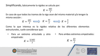Simplificando, básicamente la rigidez se calcula por:
𝐾 =
4𝐸𝐼
ℓ
En caso de que todos los tramos de la viga sean del mismo material y/o tengan la
misma sección :
𝐾 =
4𝐸𝐼
ℓ
𝐾 =
4𝐼
ℓ
𝐾 =
4
ℓ
Como lo que interesa es la rigidez relativa de los diferentes elementos
estructurales, suele considerase que:
• Para un extremo articulado y otro
empotrado:
𝐾 =
3/4𝐸𝐼
ℓ
• Para ambos extremos empotrados:
𝐾 =
𝐸𝐼
ℓ
 