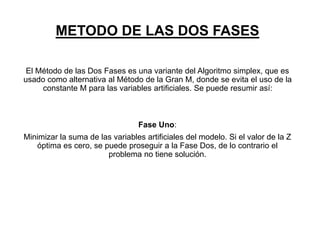 METODO DE LAS DOS FASES
El Método de las Dos Fases es una variante del Algoritmo simplex, que es
usado como alternativa al Método de la Gran M, donde se evita el uso de la
constante M para las variables artificiales. Se puede resumir así:
Fase Uno:
Minimizar la suma de las variables artificiales del modelo. Si el valor de la Z
óptima es cero, se puede proseguir a la Fase Dos, de lo contrario el
problema no tiene solución.
 