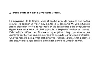 ¿Porque existe el método Simplex de 2 fases?
La desventaja de la técnica M es el posible error de cómputo que podría
resultar de asignar un valor muy grande a la constante M. Esta situación
podría presentar errores de redondeo en las operaciones de la computadora
digital. Para evitar esta dificultad el problema se puede resolver en 2 fases.
Éste método difiere del Simplex en que primero hay que resolver un
problema auxiliar que trata de minimizar la suma de las variables artificiales.
Una vez resuelto este primer problema y reorganizar la tabla final, pasamos
a la segunda fase, que consiste en realizar el método Simplex normal.
 