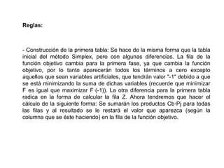 Reglas:
- Construcción de la primera tabla: Se hace de la misma forma que la tabla
inicial del método Simplex, pero con algunas diferencias. La fila de la
función objetivo cambia para la primera fase, ya que cambia la función
objetivo, por lo tanto aparecerán todos los términos a cero excepto
aquellos que sean variables artificiales, que tendrán valor "-1" debido a que
se está minimizando la suma de dichas variables (recuerde que minimizar
F es igual que maximizar F·(-1)). La otra diferencia para la primera tabla
radica en la forma de calcular la fila Z. Ahora tendremos que hacer el
cálculo de la siguiente forma: Se sumarán los productos Cb·Pj para todas
las filas y al resultado se le restará el valor que aparezca (según la
columna que se éste haciendo) en la fila de la función objetivo.
 