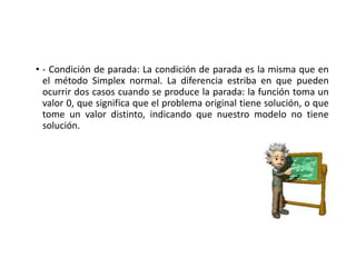 • - Condición de parada: La condición de parada es la misma que en
el método Simplex normal. La diferencia estriba en que pueden
ocurrir dos casos cuando se produce la parada: la función toma un
valor 0, que significa que el problema original tiene solución, o que
tome un valor distinto, indicando que nuestro modelo no tiene
solución.
 