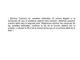 - Eliminar Columna de variables artificiales: Si hemos llegado a la
conclusión de que el problema original tiene solución, debemos preparar
nuestra tabla para la segunda fase. Deberemos eliminar las columnas de
las variables artificiales, modificar la fila de la función objetivo por la
original, y calcular la fila Z de la misma forma que en la primera tabla de la
fase 1.
 