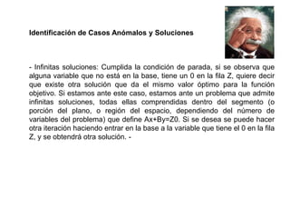 Identificación de Casos Anómalos y Soluciones
- Infinitas soluciones: Cumplida la condición de parada, si se observa que
alguna variable que no está en la base, tiene un 0 en la fila Z, quiere decir
que existe otra solución que da el mismo valor óptimo para la función
objetivo. Si estamos ante este caso, estamos ante un problema que admite
infinitas soluciones, todas ellas comprendidas dentro del segmento (o
porción del plano, o región del espacio, dependiendo del número de
variables del problema) que define Ax+By=Z0. Si se desea se puede hacer
otra iteración haciendo entrar en la base a la variable que tiene el 0 en la fila
Z, y se obtendrá otra solución. -
 