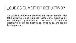 ¿QUÉ ES EL MÉTODO DEDUCTIVO?
La palabra deducción proviene del verbo deducir (del
latín deduciré), que significa sacar consecuencias de
un principio, proposición o supuesto. El método
deductivo infiere los hechos observados basándose en
la ley general.
 
