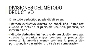 DIVISIONES DEL MÉTODO
DEDUCTIVO
El método deductivo puede dividirse en:
Método deductivo directo de conclusión inmediata:
cuando se obtiene el juicio de una sola premisa, sin
intermediarios.
Método deductivo indirecto o de conclusión mediata:
cuando la premisa mayor contiene la proposición
universal la premisa menor contiene la proposición
particular, la conclusión resulta de su comparación.
 