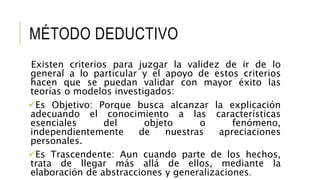 MÉTODO DEDUCTIVO
Existen criterios para juzgar la validez de ir de lo
general a lo particular y el apoyo de estos criterios
hacen que se puedan validar con mayor éxito las
teorías o modelos investigados:
Es Objetivo: Porque busca alcanzar la explicación
adecuando el conocimiento a las características
esenciales del objeto o fenómeno,
independientemente de nuestras apreciaciones
personales.
Es Trascendente: Aun cuando parte de los hechos,
trata de llegar más allá de ellos, mediante la
elaboración de abstracciones y generalizaciones.
 