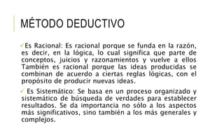 MÉTODO DEDUCTIVO
Es Racional: Es racional porque se funda en la razón,
es decir, en la lógica, lo cual significa que parte de
conceptos, juicios y razonamientos y vuelve a ellos
También es racional porque las ideas producidas se
combinan de acuerdo a ciertas reglas lógicas, con el
propósito de producir nuevas ideas.
 Es Sistemático: Se basa en un proceso organizado y
sistemático de búsqueda de verdades para establecer
resultados. Se da importancia no sólo a los aspectos
más significativos, sino también a los más generales y
complejos.
 